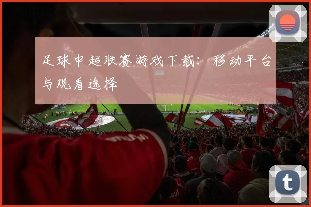 足球中超联赛游戏下载：移动平台与观看选择